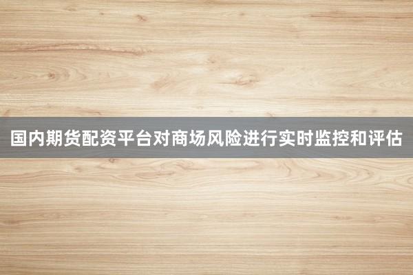 国内期货配资平台对商场风险进行实时监控和评估