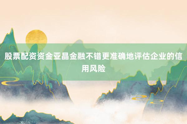 股票配资资金亚晶金融不错更准确地评估企业的信用风险