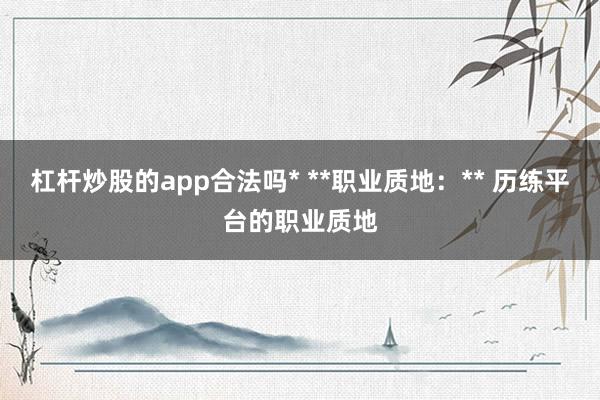 杠杆炒股的app合法吗* **职业质地：** 历练平台的职业质地