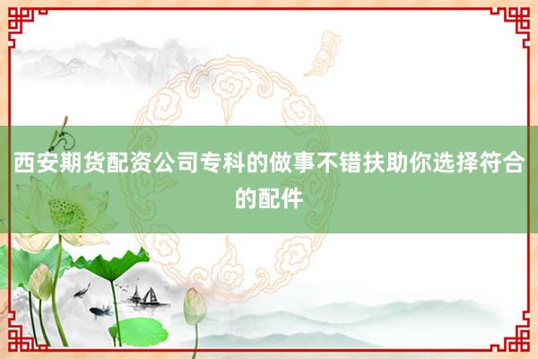 西安期货配资公司专科的做事不错扶助你选择符合的配件