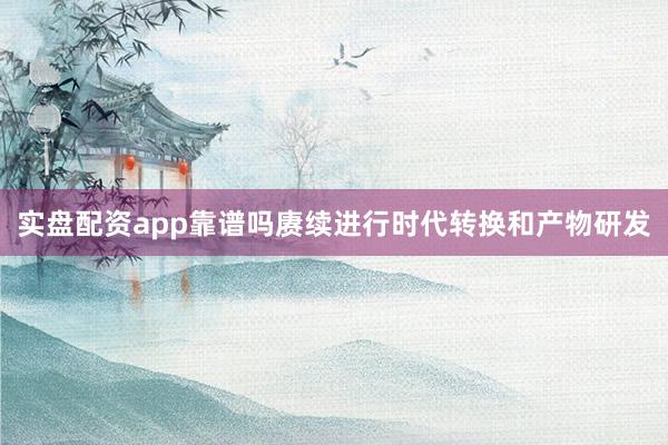 实盘配资app靠谱吗赓续进行时代转换和产物研发