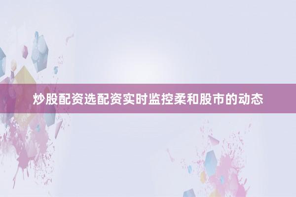 炒股配资选配资实时监控柔和股市的动态