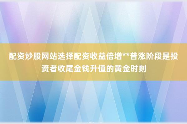 配资炒股网站选择配资收益倍增**普涨阶段是投资者收尾金钱升值的黄金时刻