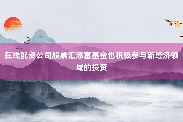 在线配资公司股票汇添富基金也积极参与新经济领域的投资