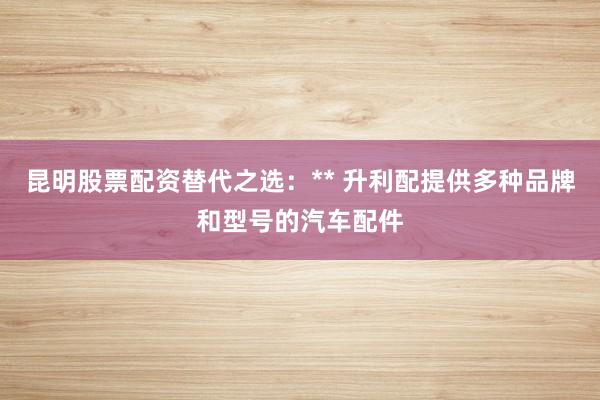 昆明股票配资替代之选：** 升利配提供多种品牌和型号的汽车配件