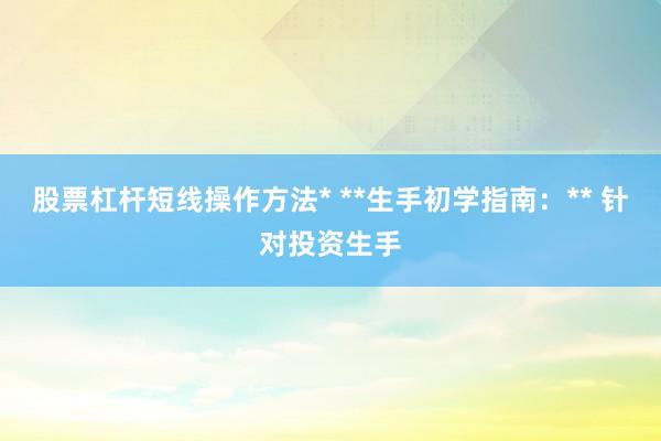 股票杠杆短线操作方法* **生手初学指南：** 针对投资生手
