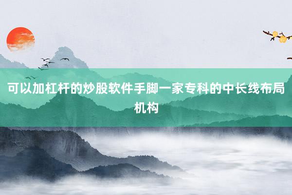 可以加杠杆的炒股软件手脚一家专科的中长线布局机构