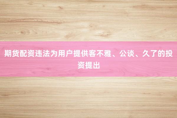 期货配资违法为用户提供客不雅、公谈、久了的投资提出