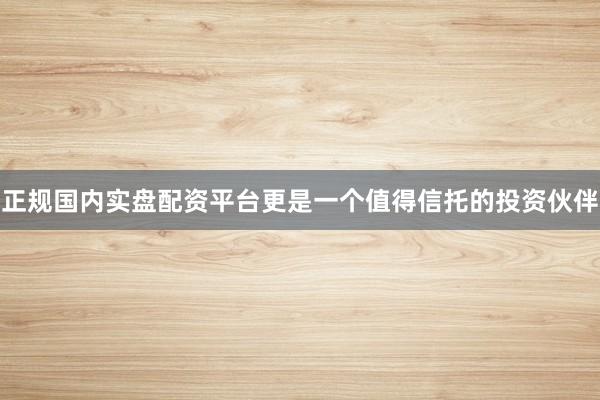 正规国内实盘配资平台更是一个值得信托的投资伙伴