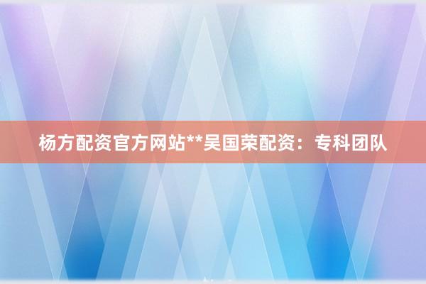 杨方配资官方网站**吴国荣配资：专科团队