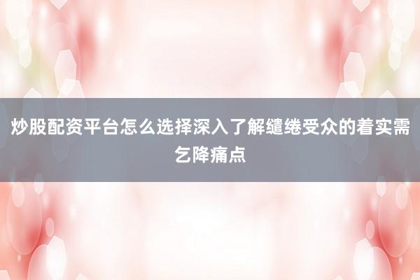 炒股配资平台怎么选择深入了解缱绻受众的着实需乞降痛点