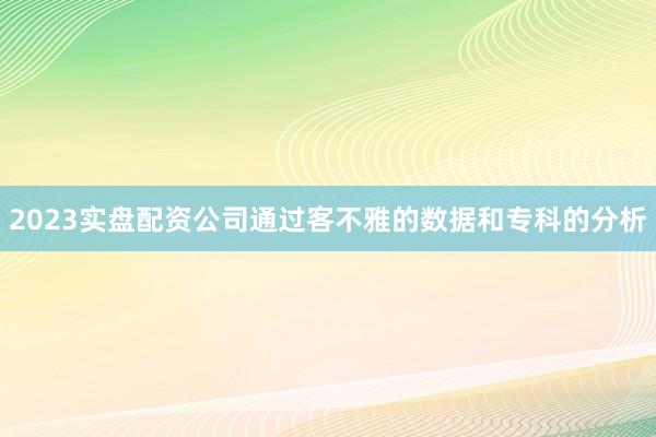 2023实盘配资公司通过客不雅的数据和专科的分析