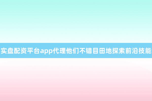 实盘配资平台app代理他们不错目田地探索前沿技能