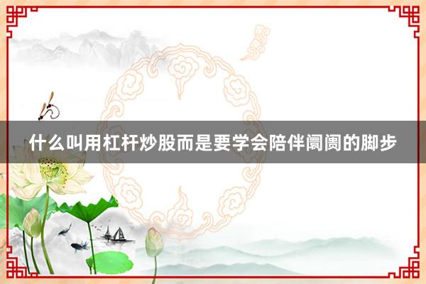 什么叫用杠杆炒股而是要学会陪伴阛阓的脚步