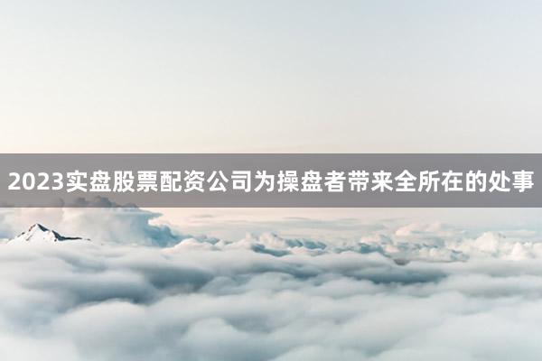 2023实盘股票配资公司为操盘者带来全所在的处事