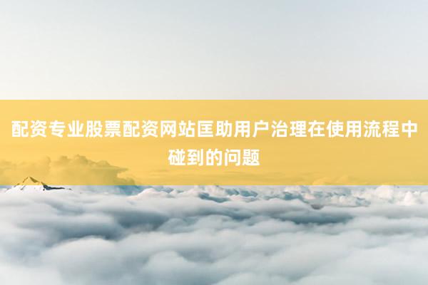 配资专业股票配资网站匡助用户治理在使用流程中碰到的问题