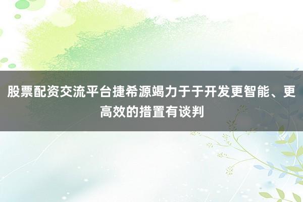 股票配资交流平台捷希源竭力于于开发更智能、更高效的措置有谈判
