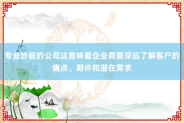 专业炒股的公司这意味着企业需要深远了解客户的痛点、期许和潜在需求