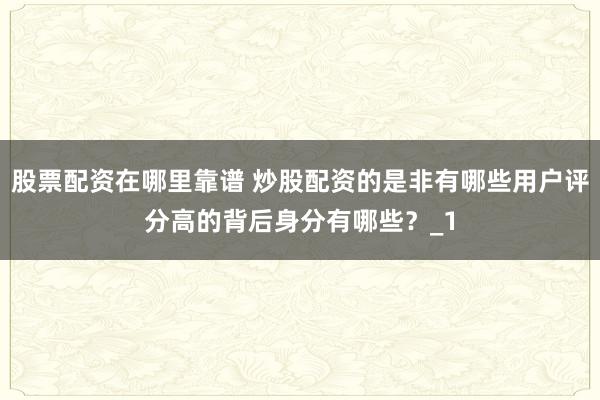 股票配资在哪里靠谱 炒股配资的是非有哪些用户评分高的背后身分有哪些？_1