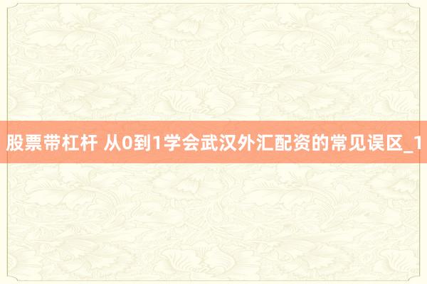 股票带杠杆 从0到1学会武汉外汇配资的常见误区_1