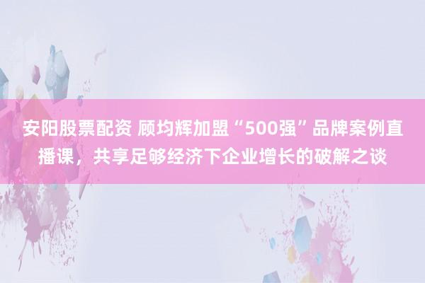 安阳股票配资 顾均辉加盟“500强”品牌案例直播课,共享足够经济下企业增长的破解之谈