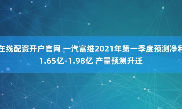 在线配资开户官网 一汽富维2021年第一季度预测净利1.65亿-1.98亿 产量预测升迁