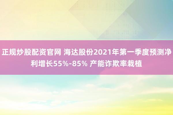 正规炒股配资官网 海达股份2021年第一季度预测净利增长55%-85% 产能诈欺率栽植