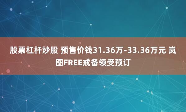 股票杠杆炒股 预售价钱31.36万-33.36万元 岚图FREE戒备领受预订
