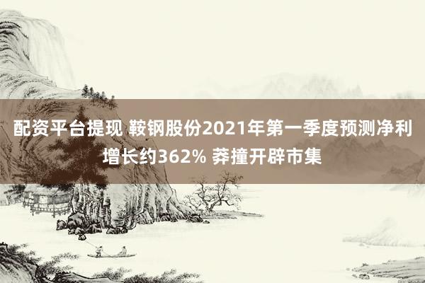 配资平台提现 鞍钢股份2021年第一季度预测净利增长约362% 莽撞开辟市集