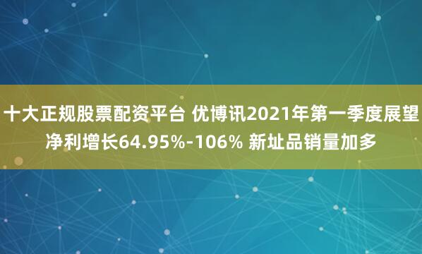 十大正规股票配资平台 优博讯2021年第一季度展望净利增长64.95%-106% 新址品销量加多