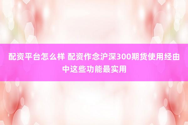 配资平台怎么样 配资作念沪深300期货使用经由中这些功能最实用
