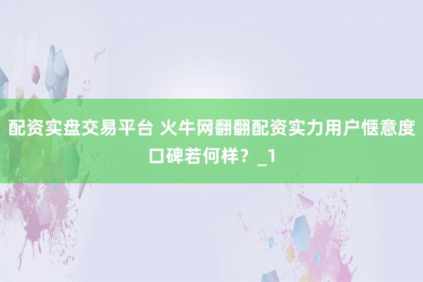 配资实盘交易平台 火牛网翻翻配资实力用户惬意度口碑若何样？_1