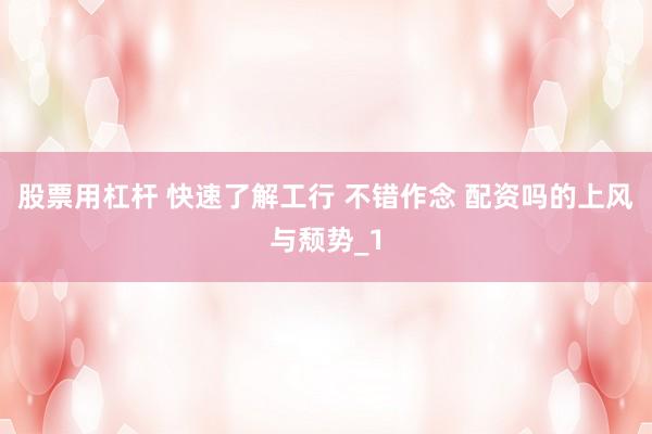 股票用杠杆 快速了解工行 不错作念 配资吗的上风与颓势_1