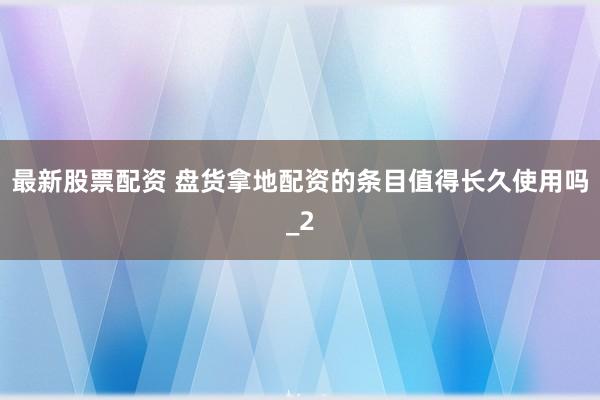 最新股票配资 盘货拿地配资的条目值得长久使用吗_2