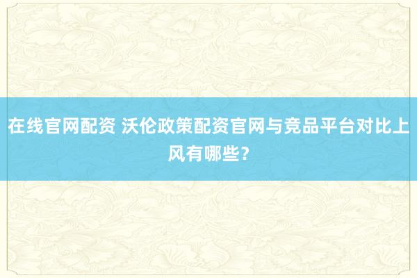 在线官网配资 沃伦政策配资官网与竞品平台对比上风有哪些?