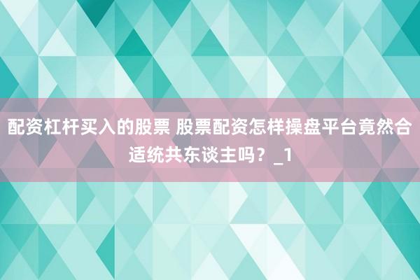 配资杠杆买入的股票 股票配资怎样操盘平台竟然合适统共东谈主吗？_1