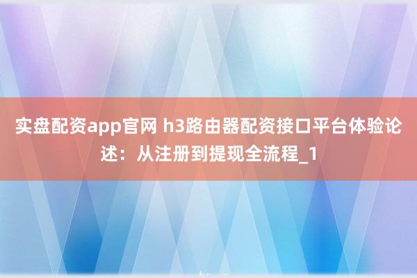 实盘配资app官网 h3路由器配资接口平台体验论述:从注册到提现全流程_1