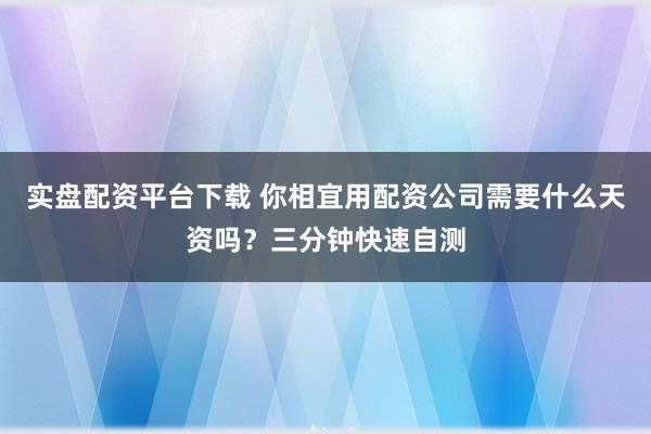 实盘配资平台下载 你相宜用配资公司需要什么天资吗？三分钟快速自测